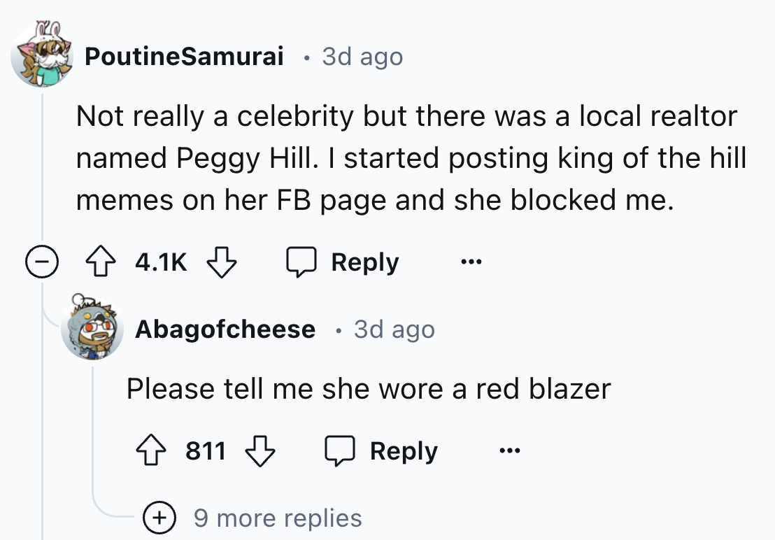 screenshot - PoutineSamurai 3d ago Not really a celebrity but there was a local realtor named Peggy Hill. I started posting king of the hill memes on her Fb page and she blocked me. Abagofcheese 3d ago. Please tell me she wore a red blazer 811 9 more repl